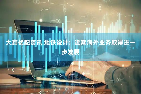 大鑫优配资讯 地铁设计：近期海外业务取得进一步发展