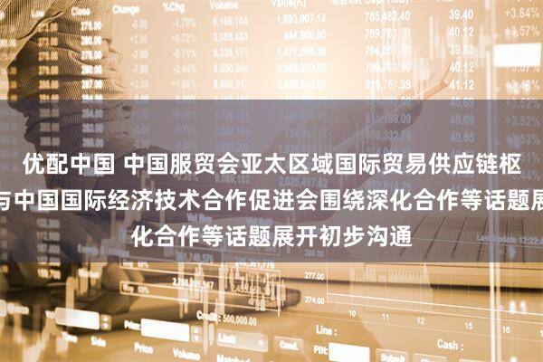 优配中国 中国服贸会亚太区域国际贸易供应链枢纽中心团队与中国国际经济技术合作促进会围绕深化合作等话题展开初步沟通