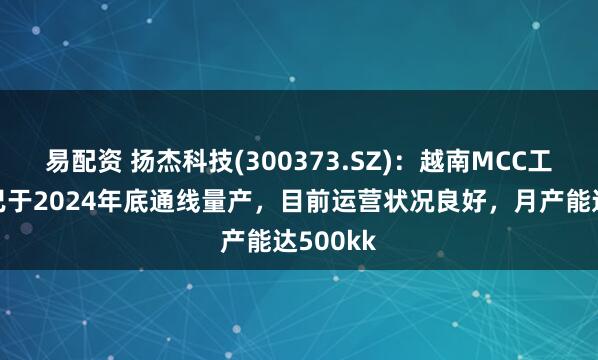 易配资 扬杰科技(300373.SZ)：越南MCC工厂一期已于2024年底通线量产，目前运营状况良好，月产能达500kk