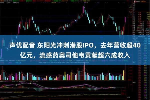 声优配音 东阳光冲刺港股IPO，去年营收超40亿元，流感药奥司他韦贡献超六成收入