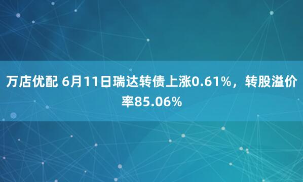 万店优配 6月11日瑞达转债上涨0.61%，转股溢价率85.06%