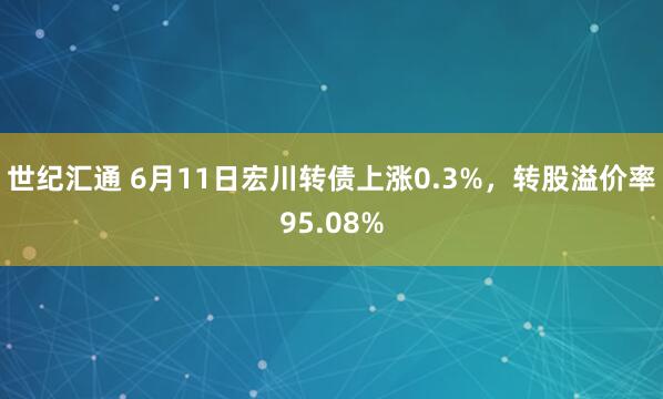 世纪汇通 6月11日宏川转债上涨0.3%，转股溢价率95.08%