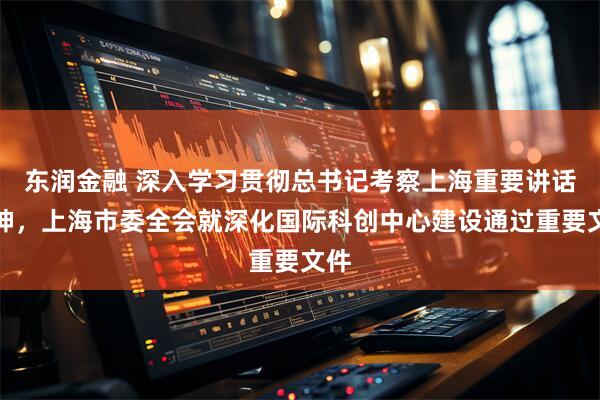 东润金融 深入学习贯彻总书记考察上海重要讲话精神，上海市委全会就深化国际科创中心建设通过重要文件