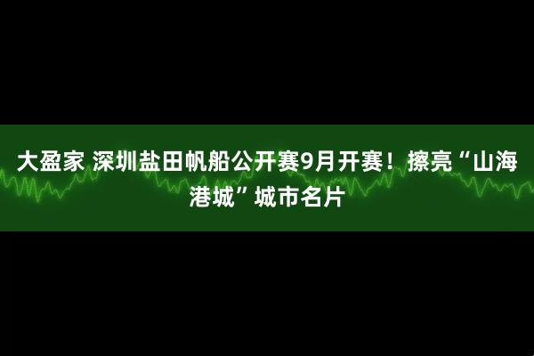 大盈家 深圳盐田帆船公开赛9月开赛！擦亮“山海港城”城市名片