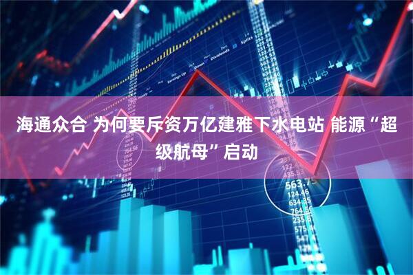 海通众合 为何要斥资万亿建雅下水电站 能源“超级航母”启动