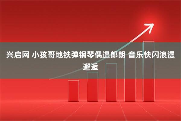 兴启网 小孩哥地铁弹钢琴偶遇郎朗 音乐快闪浪漫邂逅