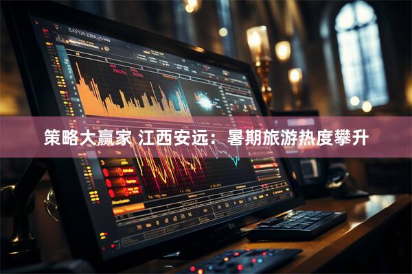 策略大赢家 江西安远：暑期旅游热度攀升