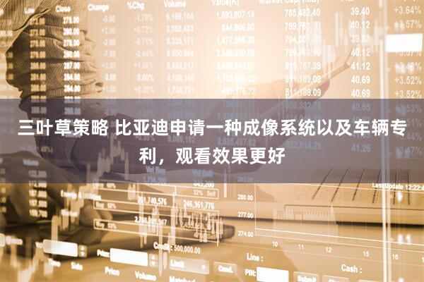 三叶草策略 比亚迪申请一种成像系统以及车辆专利，观看效果更好