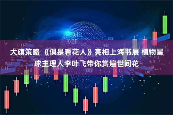 大旗策略 《俱是看花人》亮相上海书展 植物星球主理人李叶飞带你赏遍世间花
