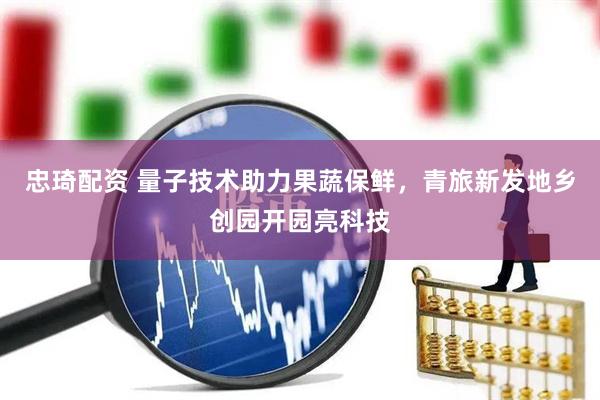 忠琦配资 量子技术助力果蔬保鲜，青旅新发地乡创园开园亮科技