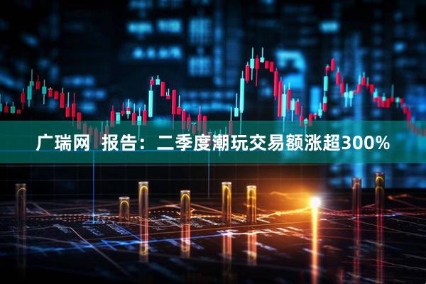广瑞网  报告：二季度潮玩交易额涨超300%