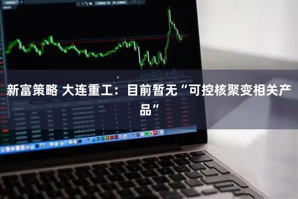 新富策略 大连重工：目前暂无“可控核聚变相关产品”