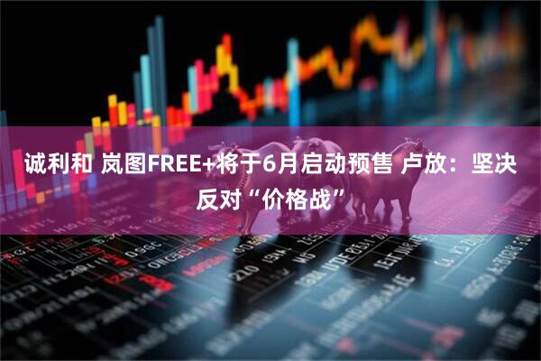 诚利和 岚图FREE+将于6月启动预售 卢放：坚决反对“价格战”