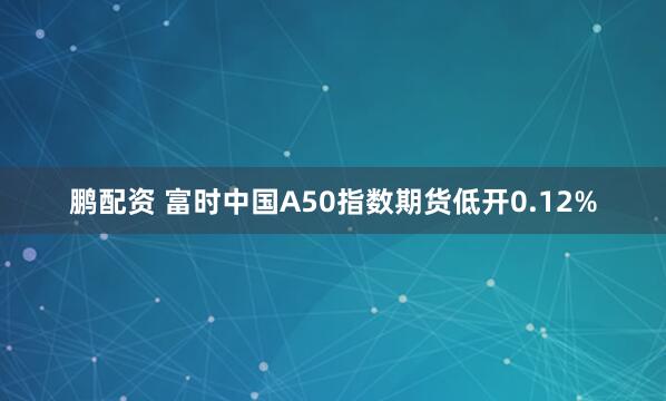 鹏配资 富时中国A50指数期货低开0.12%