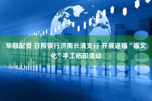 华融配资 日照银行济南长清支行 开展送福“福文化”手工拓印活动