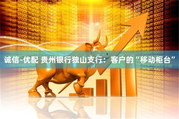 诚信-优配 贵州银行独山支行：客户的“移动柜台”