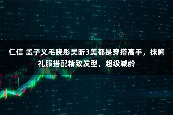 仁信 孟子义毛晓彤吴昕3美都是穿搭高手，抹胸礼服搭配精致发型，超级减龄