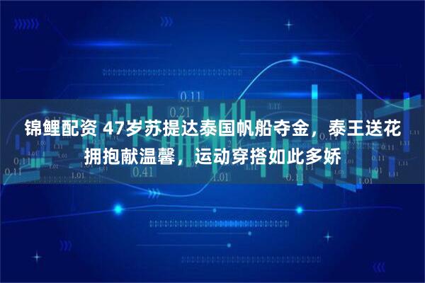 锦鲤配资 47岁苏提达泰国帆船夺金，泰王送花拥抱献温馨，运动穿搭如此多娇