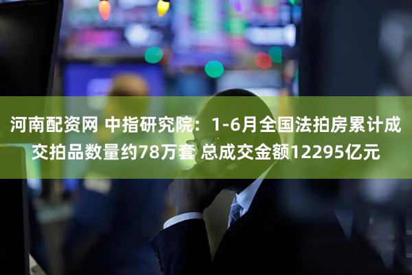 河南配资网 中指研究院：1-6月全国法拍房累计成交拍品数量约78万套 总成交金额12295亿元