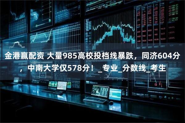 金港赢配资 大量985高校投档线暴跌，同济604分，中南大学仅578分！_专业_分数线_考生