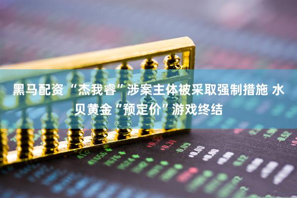 黑马配资 “杰我睿”涉案主体被采取强制措施 水贝黄金“预定价”游戏终结