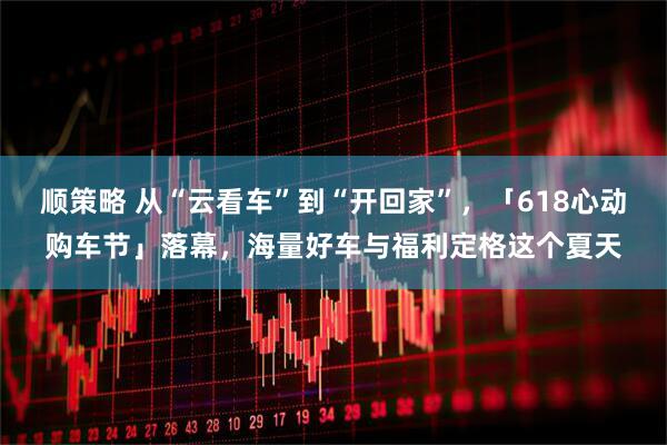 顺策略 从“云看车”到“开回家”，「618心动购车节」落幕，海量好车与福利定格这个夏天