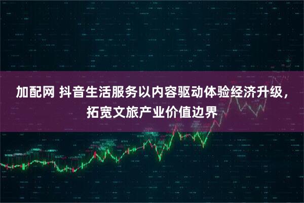 加配网 抖音生活服务以内容驱动体验经济升级，拓宽文旅产业价值边界