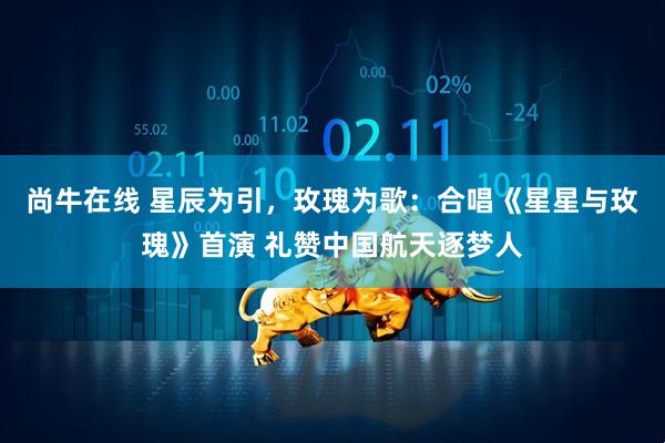 尚牛在线 星辰为引，玫瑰为歌：合唱《星星与玫瑰》首演 礼赞中国航天逐梦人